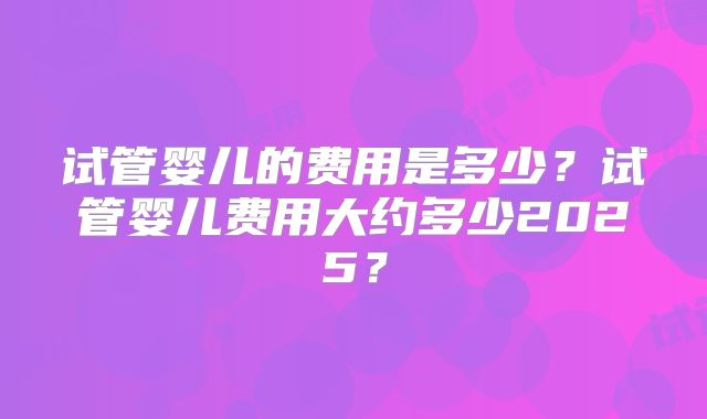 试管婴儿的费用是多少?试管婴儿费用大约多少2025?
