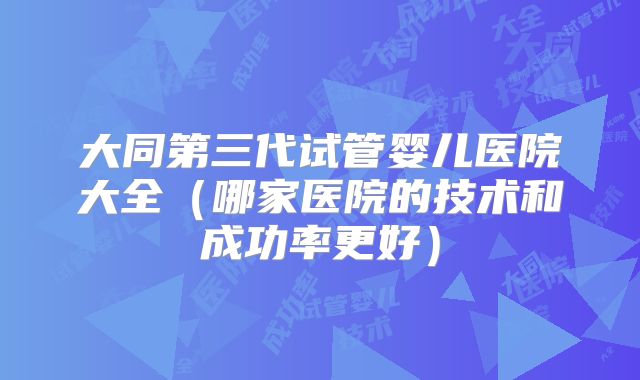 大同第三代试管婴儿医院大全(哪家医院的技术和成功率更好)