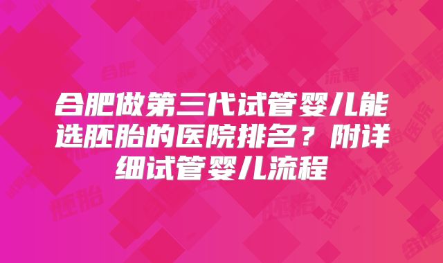 合肥做第三代试管婴儿能选胚胎的医院排名?附详细试管婴儿流程