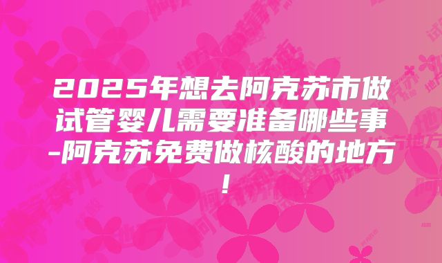 2025年想去阿克苏市做试管婴儿需要准备哪些事-阿克苏免费做核酸的地方!