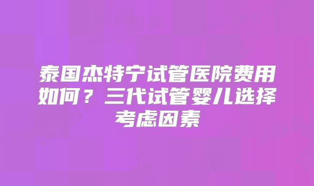 泰国杰特宁试管医院费用如何?三代试管婴儿选择考虑因素