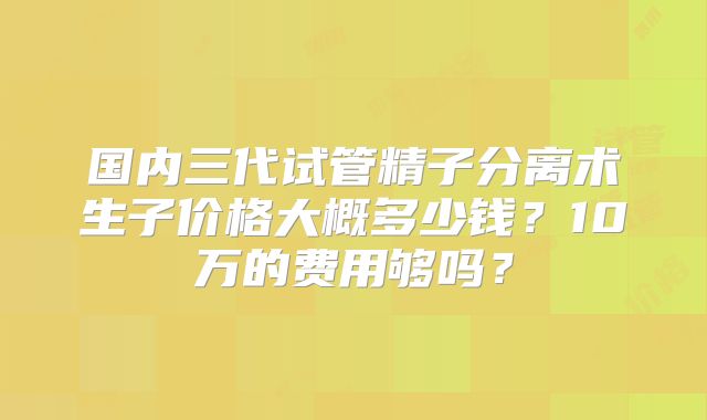 国内三代试管精子分离术生子价格大概多少钱?10万的费用够吗?