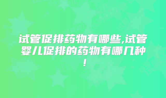 试管促排药物有哪些,试管婴儿促排的药物有哪几种!