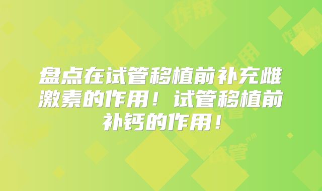 盘点在试管移植前补充雌激素的作用!试管移植前补钙的作用!