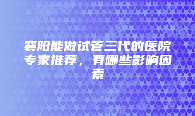 襄阳能做试管三代的医院专家推荐,有哪些影响因素