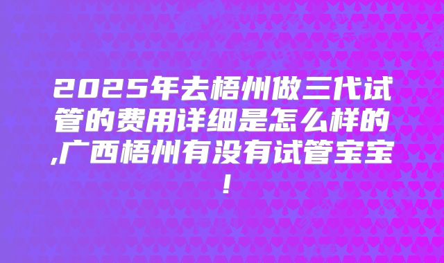 2025年去梧州做三代试管的费用详细是怎么样的,广西梧州有没有试管宝宝!
