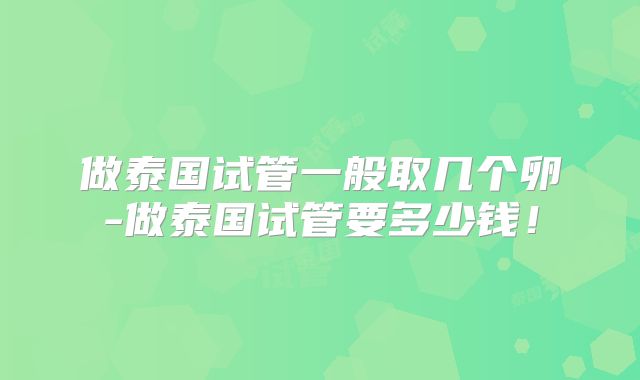 做泰国试管一般取几个卵-做泰国试管要多少钱!