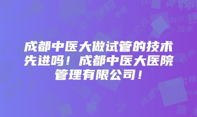 成都中医大做试管的技术先进吗！成都中医大医院管理有限公司！