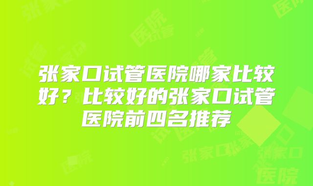张家口试管医院哪家比较好?比较好的张家口试管医院前四名推荐