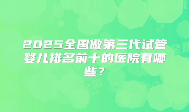 2025全国做第三代试管婴儿排名前十的医院有哪些？