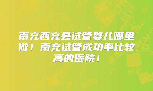南充西充县试管婴儿哪里做!南充试管成功率比较高的医院!