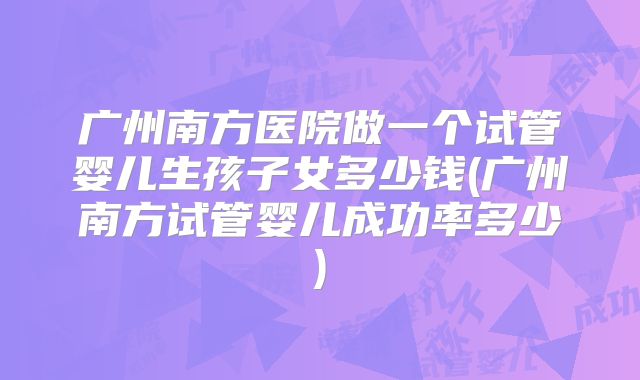 广州南方医院做一个试管婴儿生孩子女多少钱(广州南方试管婴儿成功率多少)