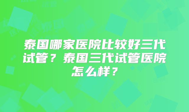泰国哪家医院比较好三代试管?泰国三代试管医院怎么样?