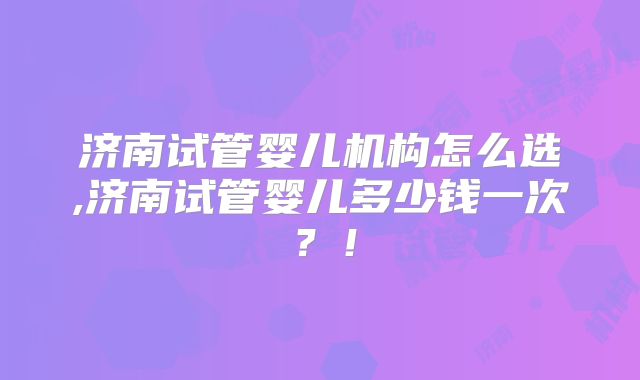 济南试管婴儿机构怎么选,济南试管婴儿多少钱一次?!