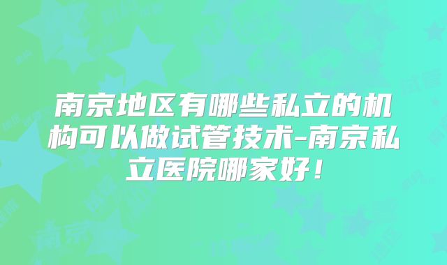 南京地区有哪些私立的机构可以做试管技术-南京私立医院哪家好!