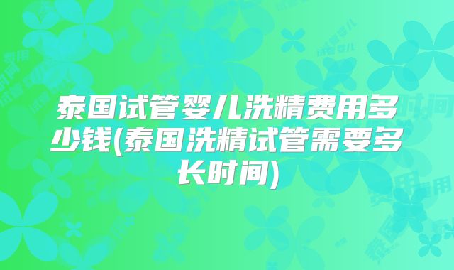 泰国试管婴儿洗精费用多少钱(泰国洗精试管需要多长时间)
