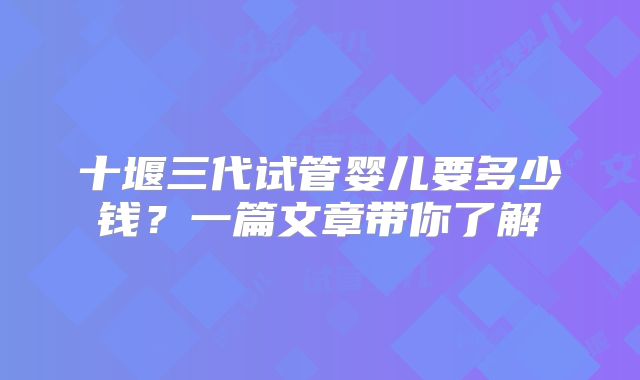 十堰三代试管婴儿要多少钱？一篇文章带你了解