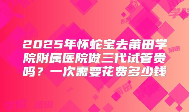 2025年怀蛇宝去莆田学院附属医院做三代试管贵吗?一次需要花费多少钱