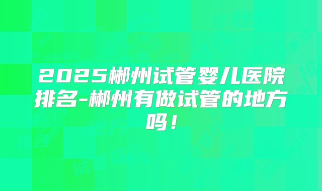 2025郴州试管婴儿医院排名-郴州有做试管的地方吗！