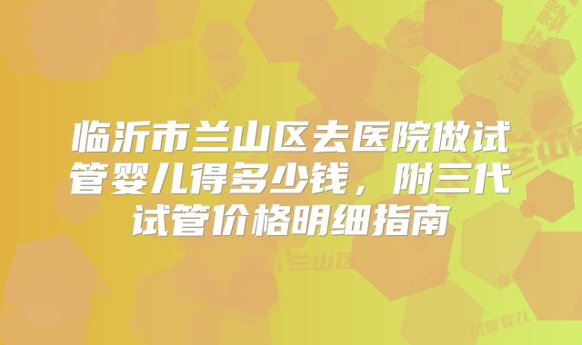 临沂市兰山区去医院做试管婴儿得多少钱,附三代试管价格明细指南
