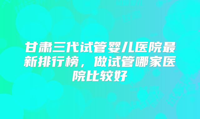 甘肃三代试管婴儿医院最新排行榜，做试管哪家医院比较好