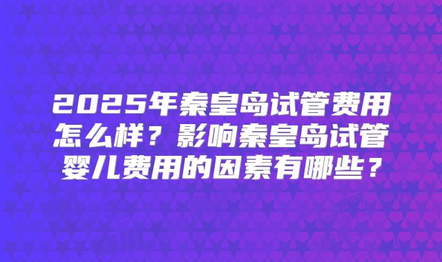 2025年秦皇岛试管费用怎么样?影响秦皇岛试管婴儿费用的因素有哪些?