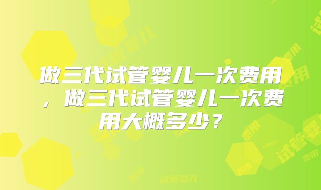 做三代试管婴儿一次费用,做三代试管婴儿一次费用大概多少?