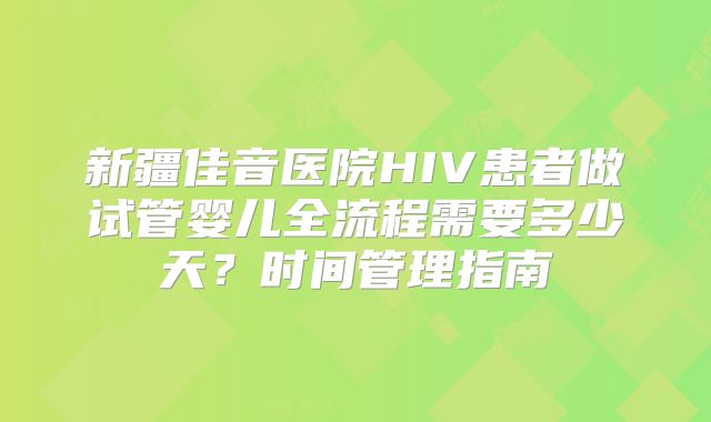 新疆佳音医院HIV患者做试管婴儿全流程需要多少天?时间管理指南