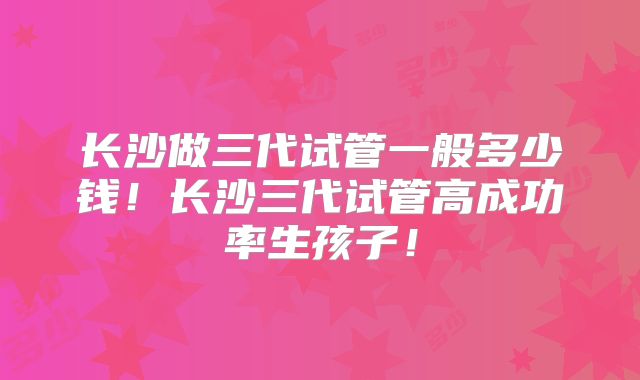 长沙做三代试管一般多少钱!长沙三代试管高成功率生孩子!