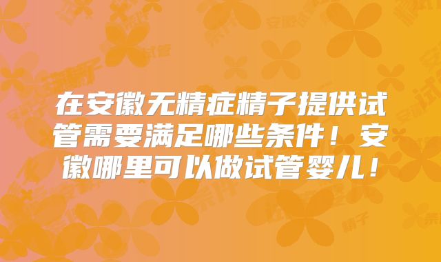 在安徽无精症精子提供试管需要满足哪些条件！安徽哪里可以做试管婴儿！