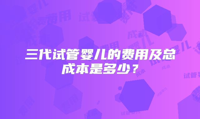 三代试管婴儿的费用及总成本是多少？