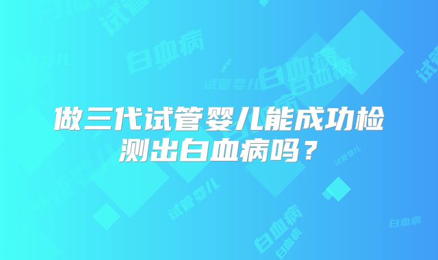 做三代试管婴儿能成功检测出白血病吗?