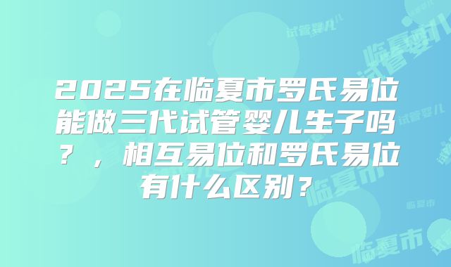 2025在临夏市罗氏易位能做三代试管婴儿生子吗?,相互易位和罗氏易位有什么区别?
