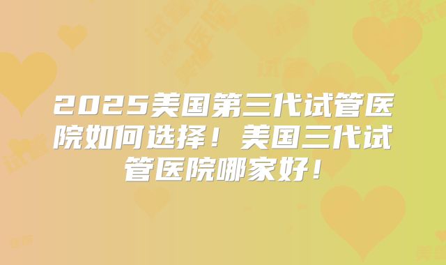 2025美国第三代试管医院如何选择!美国三代试管医院哪家好!