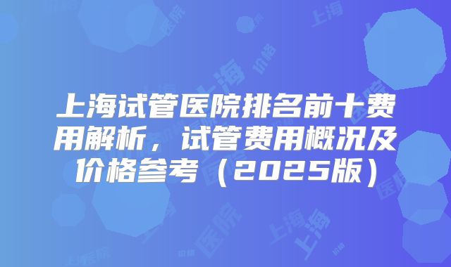 上海试管医院排名前十费用解析,试管费用概况及价格参考(2025版)