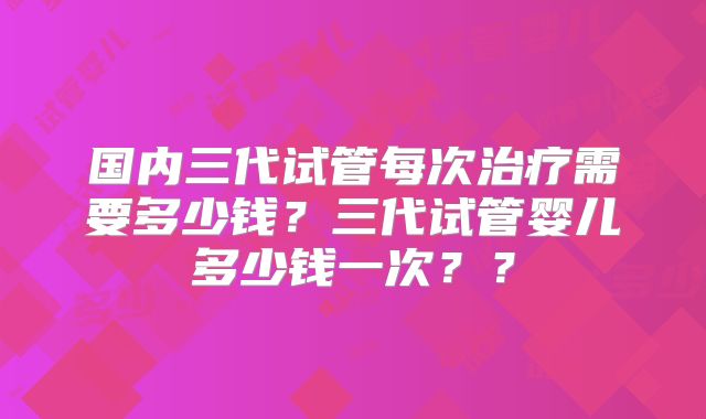 国内三代试管每次治疗需要多少钱？三代试管婴儿多少钱一次？？