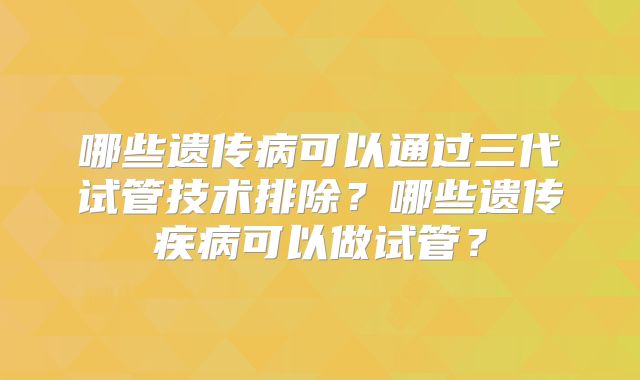 哪些遗传病可以通过三代试管技术排除？哪些遗传疾病可以做试管？