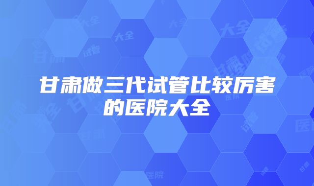 甘肃做三代试管比较厉害的医院大全