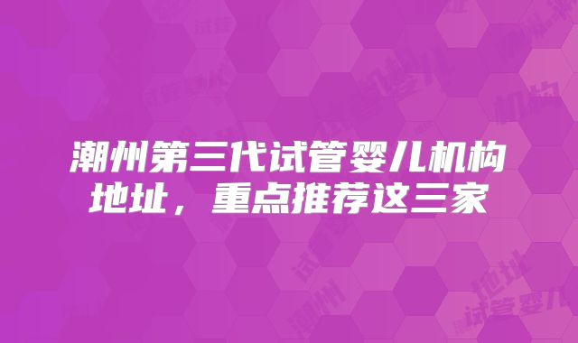潮州第三代试管婴儿机构地址,重点推荐这三家