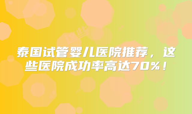 泰国试管婴儿医院推荐,这些医院成功率高达70%!