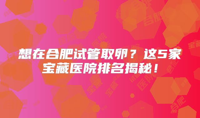 想在合肥试管取卵?这5家宝藏医院排名揭秘!