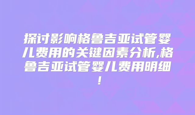 探讨影响格鲁吉亚试管婴儿费用的关键因素分析,格鲁吉亚试管婴儿费用明细!