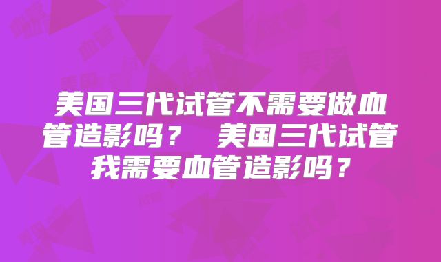 美国三代试管不需要做血管造影吗? 美国三代试管我需要血管造影吗?