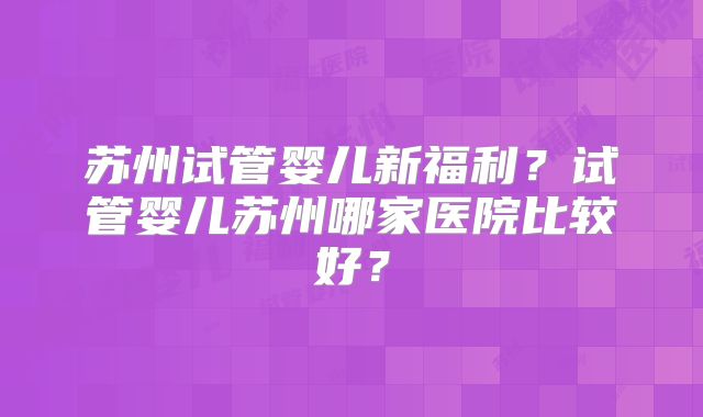 苏州试管婴儿新福利？试管婴儿苏州哪家医院比较好？
