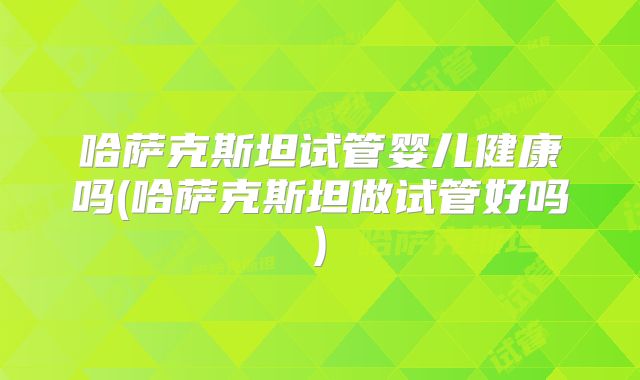 哈萨克斯坦试管婴儿健康吗(哈萨克斯坦做试管好吗)