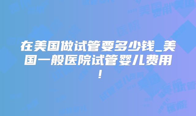 在美国做试管要多少钱_美国一般医院试管婴儿费用!