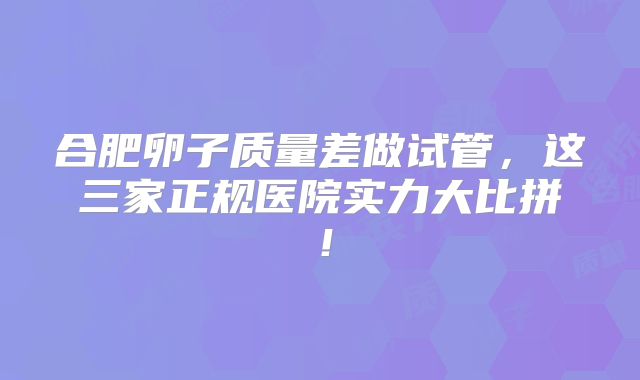 合肥卵子质量差做试管，这三家正规医院实力大比拼！