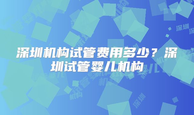 深圳机构试管费用多少？深圳试管婴儿机构
