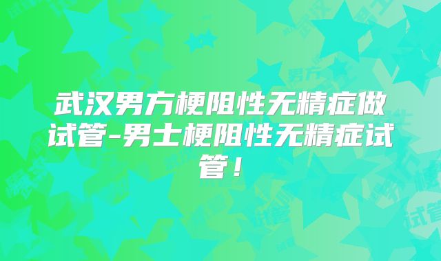 武汉男方梗阻性无精症做试管-男士梗阻性无精症试管!