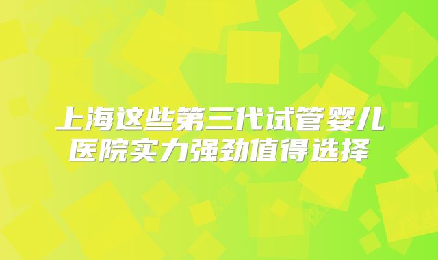 上海这些第三代试管婴儿医院实力强劲值得选择
